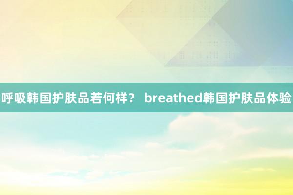 呼吸韩国护肤品若何样？ breathed韩国护肤品体验