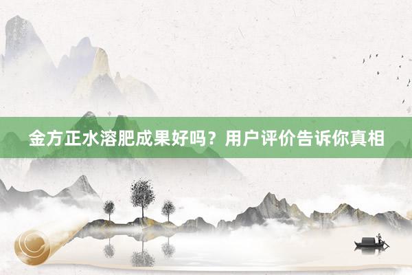 金方正水溶肥成果好吗？用户评价告诉你真相