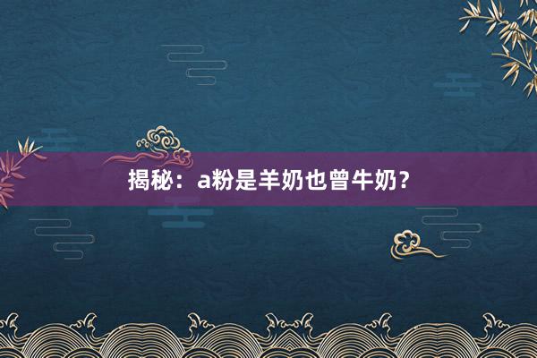 揭秘：a粉是羊奶也曾牛奶？